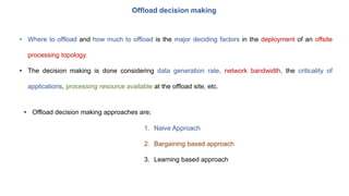 Offload decision making
• Where to offload and how much to offload is the major deciding factors in the deployment of an offsite
processing topology.
• The decision making is done considering data generation rate, network bandwidth, the criticality of
applications, processing resource available at the offload site, etc.
• Offload decision making approaches are;
1. Naive Approach
2. Bargaining based approach
3. Learning based approach
 