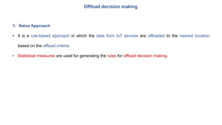 Offload decision making
1. Naive Approach
• It is a rule-based approach in which the data from IoT devices are offloaded to the nearest location
based on the offload criteria.
• Statistical measures are used for generating the rules for offload decision making.
 