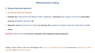 Offload decision making
2. Bargaining based approach
• Processing-intensive approach
• Enables the improvement of network traffic congestion, enhances QoS (quality of service) parameters
such as bandwidth, latencies, etc.
• Approach tries to maximize the QoS by reducing the qualities of certain parameters & enhancing the
others
Example: Game theory is a common example of the bargaining based approach.
Quality of service (QoS) is the use of technologies that work on a network to control traffic and ensure the performance of critical
applications with limited network capacity.
 