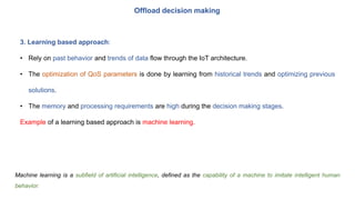 Offload decision making
3. Learning based approach:
• Rely on past behavior and trends of data flow through the IoT architecture.
• The optimization of QoS parameters is done by learning from historical trends and optimizing previous
solutions.
• The memory and processing requirements are high during the decision making stages.
Example of a learning based approach is machine learning.
Machine learning is a subfield of artificial intelligence, defined as the capability of a machine to imitate intelligent human
behavior.
 