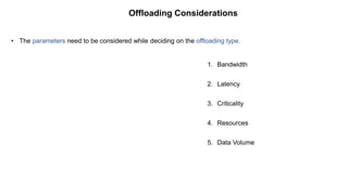 Offloading Considerations
• The parameters need to be considered while deciding on the offloading type.
1. Bandwidth
2. Latency
3. Criticality
4. Resources
5. Data Volume
 
