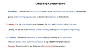 1. Bandwidth: The maximum amount of data that can be transmitted over the network between two
points. Data-carrying capacity used to describe the data rate of that network.
2. Latency: It is the time delay incurred between the start and completion of an operation.
• Latency can be due to the network (network latency) or the processor (processing latency).
3. Criticality: Defines the importance of a task being pursued by an IoT application.
• The more critical a task is, the lesser latency is expected from the IoT solution.
• Example: Detection of fire Vs. Detection of agricultural field parameters.
Offloading Considerations
 