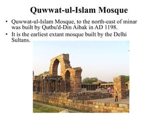 Quwwat-ul-Islam Mosque
• Quwwat-ul-Islam Mosque, to the north-east of minar
  was built by Qutbu'd-Din Aibak in AD 1198.
• It is the earliest extant mosque built by the Delhi
  Sultans.
 
