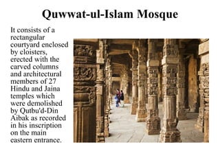 Quwwat-ul-Islam Mosque
It consists of a
rectangular
courtyard enclosed
by cloisters,
erected with the
carved columns
and architectural
members of 27
Hindu and Jaina
temples which
were demolished
by Qutbu'd-Din
Aibak as recorded
in his inscription
on the main
eastern entrance.
 