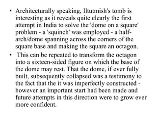 • Architecturally speaking, Iltutmish's tomb is
  interesting as it reveals quite clearly the first
  attempt in India to solve the 'dome on a square'
  problem - a 'squinch' was employed - a half-
  arch/dome spanning across the corners of the
  square base and making the square an octagon.
• This can be repeated to transform the octagon
  into a sixteen-sided figure on which the base of
  the dome may rest. That the dome, if ever fully
  built, subsequently collapsed was a testimony to
  the fact that the it was imperfectly constructed -
  however an important start had been made and
  future attempts in this direction were to grow ever
  more confident.
 