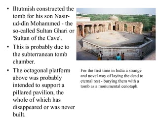 • Iltutmish constructed the
  tomb for his son Nasir-
  ud-din Mohammed - the
  so-called Sultan Ghari or
  'Sultan of the Cave'.
• This is probably due to
  the subterranean tomb
  chamber.
• The octagonal platform      For the first time in India a strange
                              and novel way of laying the dead to
  above was probably          eternal rest - burying them with a
  intended to support a       tomb as a monumental cenotaph.
  pillared pavilion, the
  whole of which has
  disappeared or was never
  built.
 
