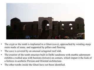 • The crypt or the tomb is implanted in a Ghari (cave), approached by winding steep
  stairs made of stone, and supported by pillars and flooring.
• The cave is covered by an unusual octagonal roof slab.
• The exterior of the tomb structure built in Delhi sandstone with marble adornment
  exhibits a walled area with bastions (towers) on corners, which impart it the look of
  a fortress in aesthetic Persian and Oriental architecture.
• The other tombs inside the Ghari have not been identified.
 