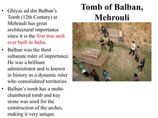 • Ghiyas ud din Balban‟s
                                    Tomb of Balban,
  Tomb (12th Century) at               Mehrouli
  Mehrauli has great
  architectural importance
  since it is the first true arch
  ever built in India.
• Balban was the third
  sultanate ruler of importance.
  He was a brilliant
  administrator and is known
  in history as a dynamic ruler
  who consolidated territories.
• Balban‟s tomb has a multi-
  chambered tomb and key
  stone was used for the
  construction of the arches,
  making it very unique.
 