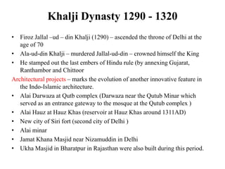 Khalji Dynasty 1290 - 1320
• Firoz Jallal –ud – din Khalji (1290) – ascended the throne of Delhi at the
   age of 70
• Ala-ud-din Khalji – murdered Jallal-ud-din – crowned himself the King
• He stamped out the last embers of Hindu rule (by annexing Gujarat,
   Ranthambor and Chittoor
Architectural projects – marks the evolution of another innovative feature in
   the Indo-Islamic architecture.
• Alai Darwaza at Qutb complex (Darwaza near the Qutub Minar which
   served as an entrance gateway to the mosque at the Qutub complex )
• Alai Hauz at Hauz Khas (reservoir at Hauz Khas around 1311AD)
• New city of Siri fort (second city of Delhi )
• Alai minar
• Jamat Khana Masjid near Nizamuddin in Delhi
• Ukha Masjid in Bharatpur in Rajasthan were also built during this period.
 