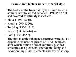 Islamic architecture under Imperial style
    The Delhi or the Imperial Style of Indo-Islamic
    architecture flourished between 1191-1557 AD
    and covered Muslim dynasties viz.,
•   Slave (1191-1246),
•   Khalji (1290-1320),
•   Tughlaq (1320-1413),
•   Sayyid (1414-1444) and
•   Lodi (1451-1557).
    The first Islamic sultanate structures were built of
    disparate dismantled pieces of Hindu temples,
    after which came an era of carefully planned
    structures and precincts, later assimilating and
    incorporating Hindu elements and workmanship.
 
