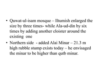 • Quwat-ul-isam mosque – Iltumish enlarged the
  size by three times- while Ala-ud-din by six
  times by adding another cloister around the
  existing one
• Northern side - added Alai Minar – 21.3 m
  high rubble stump exists today – he envisaged
  the minar to be higher than qutb minar.
 
