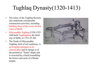 Tughlaq Dynasty(1320-1413)
•   The rulers of the Tughlaq Dynasty
    also undertook considerable
    construction activities, including
    building three of the seven ancient
    cities of Delhi.
•   Ghiyasuddin Tughlaq (1320-1325
    AD) built Tughlaqabad, the third
    city of Delhi, in 1321-23 AD.
•   The Tomb of Ghiyasuddin
    Tughlaq, built of red sandstone, is
    an irregular pentagon in its
    exterior plan and its design is of
    the pointed or "Tartar" shape and
    is crowned by a finial resembling
    the kalasa and amla of a Hindu
    temple.
 