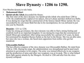 Slave Dynasty - 1206 to 1290.
First Muslim dynasty to rule India.
• Muhammad Ghori
• Qutub-ud-din Aibak descended the throne.
    The first ruler of the slave dynasty was Qutub-ud-din Aibak who ruled from 1206 to
    1210. He established his capital at two places, first at Lahore and then shifted it to Delhi.
    It was during his reign that the construction of the famous Qutub Minar started. He was
    succeeded by his son Aram Shah but due to his incompetence, he was defeated in just
    one year by Iltumish.
   Iltumish - 1211 to 1236.
   Under his strong governance, the slave dynasty was able to find a strong footing and
   establish itself as an important kingdom. It was during his reign that the construction of
   Qutub Minar got completed. After ruling successfully for a period of 25 years, he died,
   but nominated his daughter Raziya Sultan as the heir to the throne. She was an able ruler,
   but since she was a woman, she faced stern opposition from nobles who got her
   murdered.
   Ghiyasuddin Balban
   The last effective emperor of the slave dynasty was Ghiyasuddin Balban. He ruled from
   1266 to 1286. During his reign, the administration was strengthened and he paid much
   attention to governance in his empire. The army was trained effectively to use weapons
   and the production of arms and other war weaponry was at its peak. This is what helped
   them fight against attacks by the Mongols. He died in 1286 and after him the slave
   dynasty collapsed.
 