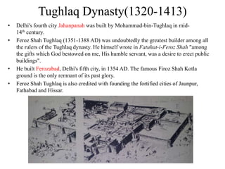 Tughlaq Dynasty(1320-1413)
•   Delhi's fourth city Jahanpanah was built by Mohammad-bin-Tughlaq in mid-
    14th century.
•   Feroz Shah Tughlaq (1351-1388 AD) was undoubtedly the greatest builder among all
    the rulers of the Tughlaq dynasty. He himself wrote in Fatuhat-i-Feroz Shah "among
    the gifts which God bestowed on me, His humble servant, was a desire to erect public
    buildings".
•   He built Ferozabad, Delhi's fifth city, in 1354 AD. The famous Firoz Shah Kotla
    ground is the only remnant of its past glory.
•   Feroz Shah Tughlaq is also credited with founding the fortified cities of Jaunpur,
    Fathabad and Hissar.
 