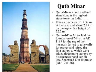 Qutb Minar
• Qutb-Minar in red and buff
  standstone is the highest
  stone tower in India.
• It has a diameter of 14.32 m
  at the base and about 2.75 m
  on the top with a height of
  72.5 m.
• Qutbu'd-Din Aibak laid the
  foundation of Minar in AD
  1199 for the use of the
  mu'azzin (crier) to give calls
  for prayer and raised the
  first storey, to which were
  added three more storeys by
  his successor and son-in-
  law, Shamsu'd-Din Iltutmish
  (AD 1211-36).
 