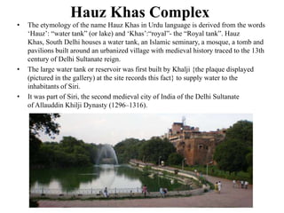 Hauz Khas Complex
•   The etymology of the name Hauz Khas in Urdu language is derived from the words
    „Hauz‟: “water tank” (or lake) and „Khas‟:“royal”- the “Royal tank”. Hauz
    Khas, South Delhi houses a water tank, an Islamic seminary, a mosque, a tomb and
    pavilions built around an urbanized village with medieval history traced to the 13th
    century of Delhi Sultanate reign.
•   The large water tank or reservoir was first built by Khalji {the plaque displayed
    (pictured in the gallery) at the site records this fact} to supply water to the
    inhabitants of Siri.
•   It was part of Siri, the second medieval city of India of the Delhi Sultanate
    of Allauddin Khilji Dynasty (1296–1316).
 