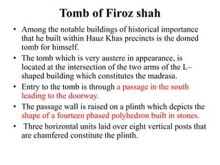 Tomb of Firoz shah
• Among the notable buildings of historical importance
  that he built within Hauz Khas precincts is the domed
  tomb for himself.
• The tomb which is very austere in appearance, is
  located at the intersection of the two arms of the L–
  shaped building which constitutes the madrasa.
• Entry to the tomb is through a passage in the south
  leading to the doorway.
• The passage wall is raised on a plinth which depicts the
  shape of a fourteen phased polyhedron built in stones.
• Three horizontal units laid over eight vertical posts that
  are chamfered constitute the plinth.
 