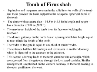 Tomb of Firoz shah
•    Squinches and muqarnas are seen in the solid interior walls of the tomb
    and these provide the basic support to the octagonal spherical dome of
    the tomb.
•    The dome with a square plan – 14.8 m (48.6 ft) in length and height –
    has a diameter of 8.8 m (28.9 ft).
•   The maximum height of the tomb is on its face overlooking the
    reservoir.
•   The domed gateway on the north has an opening which has height equal
    to two–thirds the height of the tomb.
•   The width of the gate is equal to one-third of tombs' width.
•   The entrance hall has fifteen bays and terminates in another doorway
    which is identical to the gateway at the entrance.
•   This second doorway leads to the tomb chamber and cenotaph, which
    are accessed from the gateway through the L–shaped corridor. Similar
    arrangement is replicated on the western doorway of the tomb leading to
    the open pavilion on the west.
 
