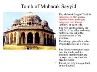 Tomb of Mubarak Sayyid
             • The Mubarak Sayyid Tomb is
               octagonal in plan with a
               massive dome and eight
               octagonal roof kiosks
               (chhatri) on each side.
             • The roof kiosks occupy the
               middle of the sides and stone
               buttresses are set at the
               vacant corners of the
               structure.
             • This design gives the tomb a
               pyramidal effect as a whole.

             • The funerary mosque stands
               near the tomb, and it is
               assumed that the tomb and
               mosque once stood within
               precinct walls.
             • This is the only mosque built
               by the Sayyids.
 