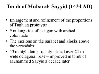 Tomb of Mubarak Sayyid (1434 AD)

• Enlargement and refinement of the proportions
  of Tughlaq prototype
• 9 m long side of octagon with arched
  colonnade
• The merlons on the parapet and kiosks above
  the verandahs
• 15 m high dome squatly placed over 21 m
  wide octagonal base – improved in tomb of
  Muhammed Sayyid a decade later
 