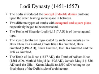 Lodi Dynasty (1451-1557)
• The Lodis introduced the concept of double domes built one
  upon the other, leaving some space in between.
• Two different types of tombs with octagonal and square plans
  respectively began to be constructed.
• The Tombs of Sikander Lodi (d.1517 AD) is of the octagonal
  type.
• The square tombs are represented by such monuments as the
  Bara Khan Ka Gumbad, Chota Khan Ka Gumbad, Bara
  Gumbad (1494 AD), Shish Gumbad, Dadi Ka Gumbad and the
  Poli ka Gumbad.
• The Tomb of Isa Khan (1547 AD), the Tomb of Adham Khan
  (1561 AD), Moth ki Masjid (c.1505 AD), Jamala Masjid (1536
  AD) and the Qila-i-Kuhna Masjid (c.1550 AD) belong to the
  final phase of the Delhi style of architecture.
 
