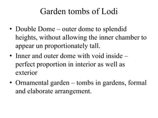 Garden tombs of Lodi
• Double Dome – outer dome to splendid
  heights, without allowing the inner chamber to
  appear un proportionately tall.
• Inner and outer dome with void inside –
  perfect proportion in interior as well as
  exterior
• Ornamental garden – tombs in gardens, formal
  and elaborate arrangement.
 