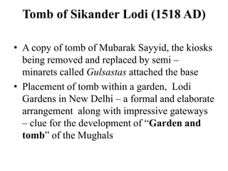 Tomb of Sikander Lodi (1518 AD)

• A copy of tomb of Mubarak Sayyid, the kiosks
  being removed and replaced by semi –
  minarets called Gulsastas attached the base
• Placement of tomb within a garden, Lodi
  Gardens in New Delhi – a formal and elaborate
  arrangement along with impressive gateways
  – clue for the development of “Garden and
  tomb” of the Mughals
 