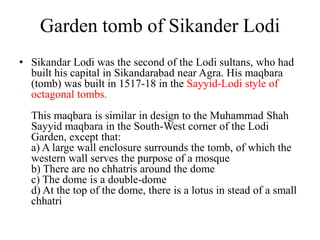 Garden tomb of Sikander Lodi
• Sikandar Lodi was the second of the Lodi sultans, who had
  built his capital in Sikandarabad near Agra. His maqbara
  (tomb) was built in 1517-18 in the Sayyid-Lodi style of
  octagonal tombs.
  This maqbara is similar in design to the Muhammad Shah
  Sayyid maqbara in the South-West corner of the Lodi
  Garden, except that:
  a) A large wall enclosure surrounds the tomb, of which the
  western wall serves the purpose of a mosque
  b) There are no chhatris around the dome
  c) The dome is a double-dome
  d) At the top of the dome, there is a lotus in stead of a small
  chhatri
 