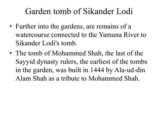 Garden tomb of Sikander Lodi
• Further into the gardens, are remains of a
  watercourse connected to the Yamuna River to
  Sikander Lodi's tomb.
• The tomb of Mohammed Shah, the last of the
  Sayyid dynasty rulers, the earliest of the tombs
  in the garden, was built in 1444 by Ala-ud-din
  Alam Shah as a tribute to Mohammed Shah.
 