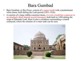 Bara Gumbad
• Bara Gumbad, or Big Dome, consist of a square tomb with a predominant
  white dome, built during the Lodi period (1451-1526).
• it consists of a large rubble-construct dome, it is not a tomb but a gateway to
  an attached a three domed masjid (mosque), both built in 1494 during the
  reign of Sikander Lodi, there is also a residence surrounding a central
  courtyard, where the remains of a water tank can be seen.
 
