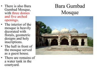 • There is also Bara     Bara Gumbad
  Gumbad Mosque,
  with three domes         Mosque
  and five arched
  openings.
• The interior of the
  mosque is heavily
  decorated with
  florals, geometric
  designs and holy
  inscriptions.
• The hall in front of
  the mosque served
  as a guest house.
• There are remains of
  a water tank in the
  courtyard.
 