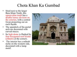 Chota Khan Ka Gumbad
• Sited next to the larger
  Bara Khan Tomb, this
  square-plan tomb has a
  double-storey division on
  the exterior, with a central
  liwan projecting out on
  each façade.
• The spandrels of the portal
  arch are decorated with
  carved stucco.
• Its high dome is flanked by
  four hexagonal roof kiosks
  (chhatri) at the corners.
• The interior has a mihrab
  niche on the western side,
  decorated with a lamp
  motif.
 