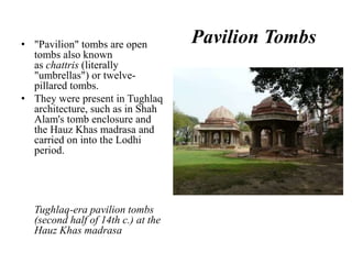 • "Pavilion" tombs are open         Pavilion Tombs
  tombs also known
  as chattris (literally
  "umbrellas") or twelve-
  pillared tombs.
• They were present in Tughlaq
  architecture, such as in Shah
  Alam's tomb enclosure and
  the Hauz Khas madrasa and
  carried on into the Lodhi
  period.




  Tughlaq-era pavilion tombs
  (second half of 14th c.) at the
  Hauz Khas madrasa
 