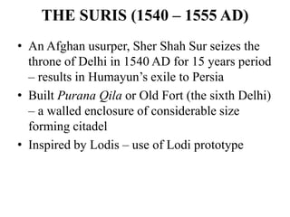 THE SURIS (1540 – 1555 AD)
• An Afghan usurper, Sher Shah Sur seizes the
  throne of Delhi in 1540 AD for 15 years period
  – results in Humayun‟s exile to Persia
• Built Purana Qila or Old Fort (the sixth Delhi)
  – a walled enclosure of considerable size
  forming citadel
• Inspired by Lodis – use of Lodi prototype
 