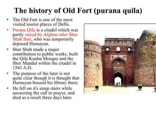 The history of Old Fort (purana quila)
• The Old Fort is one of the most
  visited tourist places of Delhi.
• Purana Qila is a citadel which was
  partly raised by Afghan ruler Sher
  Shah Suri, who was temporarily
  deposed Humayun.
• Sher Shah made a major
  contribution to public works, built
  the Qila Kunha Mosque and the
  Sher Mandal within the citadel in
  1541 A.D.
• The purpose of the later is not
  quite clear though it is thought that
  Humayun housed his library there.
• He fell on it's steep stairs while
  answering the call to prayer, and
  died as a result three days later.
 