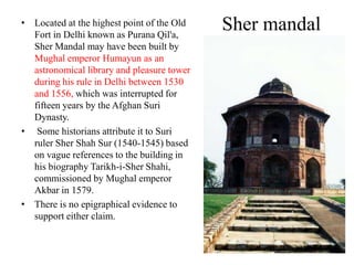 • Located at the highest point of the Old
  Fort in Delhi known as Purana Qil'a,
                                            Sher mandal
  Sher Mandal may have been built by
  Mughal emperor Humayun as an
  astronomical library and pleasure tower
  during his rule in Delhi between 1530
  and 1556, which was interrupted for
  fifteen years by the Afghan Suri
  Dynasty.
• Some historians attribute it to Suri
  ruler Sher Shah Sur (1540-1545) based
  on vague references to the building in
  his biography Tarikh-i-Sher Shahi,
  commissioned by Mughal emperor
  Akbar in 1579.
• There is no epigraphical evidence to
  support either claim.
 