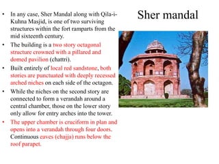 • In any case, Sher Mandal along with Qila-i-
  Kuhna Masjid, is one of two surviving
                                                 Sher mandal
  structures within the fort ramparts from the
  mid sixteenth century.
• The building is a two story octagonal
  structure crowned with a pillared and
  domed pavilion (chattri).
• Built entirely of local red sandstone, both
  stories are punctuated with deeply recessed
  arched niches on each side of the octagon.
• While the niches on the second story are
  connected to form a verandah around a
  central chamber, those on the lower story
  only allow for entry arches into the tower.
• The upper chamber is cruciform in plan and
  opens into a verandah through four doors.
  Continuous eaves (chajja) runs below the
  roof parapet.
 