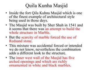 Quila Kunha Masjid
• Inside the fort Qila Kuhna Masjid which is one
  of the finest example of architectural style
  being used in those days.
• The Masjid was built by Sher Shah in 1541 and
  it seems that there was an attempt to build the
  whole structure in Marble.
• But the scarcity of marble forced the use of
  Redsand stone.
• This mixture was accidental forced or intended
  we do not know, nevertheless the combination
  adds a different look to the structure.
• The inner west wall of the Masjid has five
  arched openings and which are richly
  ornamented in white and black marbles.
 