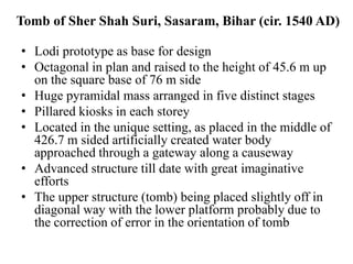Tomb of Sher Shah Suri, Sasaram, Bihar (cir. 1540 AD)

• Lodi prototype as base for design
• Octagonal in plan and raised to the height of 45.6 m up
  on the square base of 76 m side
• Huge pyramidal mass arranged in five distinct stages
• Pillared kiosks in each storey
• Located in the unique setting, as placed in the middle of
  426.7 m sided artificially created water body
  approached through a gateway along a causeway
• Advanced structure till date with great imaginative
  efforts
• The upper structure (tomb) being placed slightly off in
  diagonal way with the lower platform probably due to
  the correction of error in the orientation of tomb
 