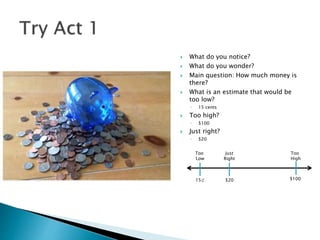  What do you notice?
 What do you wonder?
 Main question: How much money is
there?
 What is an estimate that would be
too low?
◦ 15 cents
 Too high?
◦ $100
 Just right?
◦ $20
Too
Low
Too
High
Just
Right
15⊄ $20 $100
 