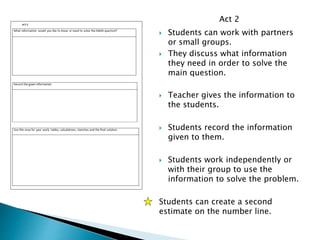  Students can work with partners
or small groups.
 They discuss what information
they need in order to solve the
main question.
 Teacher gives the information to
the students.
 Students record the information
given to them.
 Students work independently or
with their group to use the
information to solve the problem.
Students can create a second
estimate on the number line.
Act 2
 