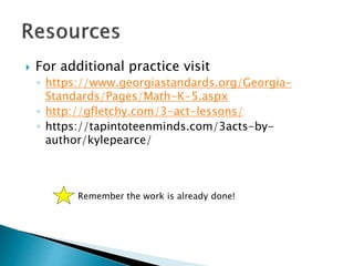  For additional practice visit
◦ https://www.georgiastandards.org/Georgia-
Standards/Pages/Math-K-5.aspx
◦ http://gfletchy.com/3-act-lessons/
◦ https://tapintoteenminds.com/3acts-by-
author/kylepearce/
Remember the work is already done!
 