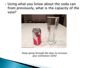  Using what you know about the soda can
from previously, what is the capacity of the
vase?
Keep going through the days to increase
your estimation skills!
 