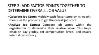 STEP 3: ADD FACTOR POINTS TOGETHER TO
DETERMINE OVERALL JOB VALUE
• Calculate Job Score: Multiply each factor score by its weight,
then sum the products to get the overall job score.
• Analyze Job Scores: Compare job scores within the
organization to determine their relative value. This helps
establish pay grades, set compensation levels, and ensure
internal consistency.
 