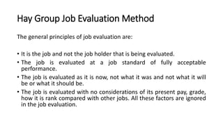 Hay Group Job Evaluation Method
The general principles of job evaluation are:
• It is the job and not the job holder that is being evaluated.
• The job is evaluated at a job standard of fully acceptable
performance.
• The job is evaluated as it is now, not what it was and not what it will
be or what it should be.
• The job is evaluated with no considerations of its present pay, grade,
how it is rank compared with other jobs. All these factors are ignored
in the job evaluation.
 