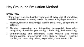Hay Group Job Evaluation Method
KNOW HOW
• ‘Know How’ is defined as the "sum total of every kind of knowledge
and skill, however, acquired, needed for acceptable job performance.“
1. Practical/technical knowledge: Specific skills, tools, equipment, or
software
2. Planning, organizing, and integrating (managerial) knowledge:
delegation, supervision, goal setting, coordinating, decision making
3. Communicating and influencing skills: Written and verbal
communication, Interpersonal skills: Building rapport, resolving
conflict, and motivating others, Negotiation, Presentation skills
 