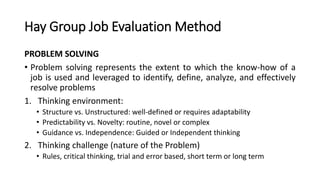 Hay Group Job Evaluation Method
PROBLEM SOLVING
• Problem solving represents the extent to which the know-how of a
job is used and leveraged to identify, define, analyze, and effectively
resolve problems
1. Thinking environment:
• Structure vs. Unstructured: well-defined or requires adaptability
• Predictability vs. Novelty: routine, novel or complex
• Guidance vs. Independence: Guided or Independent thinking
2. Thinking challenge (nature of the Problem)
• Rules, critical thinking, trial and error based, short term or long term
 