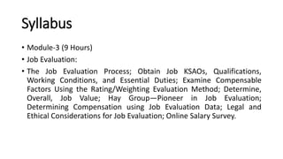 Syllabus
• Module-3 (9 Hours)
• Job Evaluation:
• The Job Evaluation Process; Obtain Job KSAOs, Qualifications,
Working Conditions, and Essential Duties; Examine Compensable
Factors Using the Rating/Weighting Evaluation Method; Determine,
Overall, Job Value; Hay Group—Pioneer in Job Evaluation;
Determining Compensation using Job Evaluation Data; Legal and
Ethical Considerations for Job Evaluation; Online Salary Survey.
 