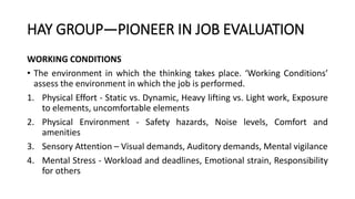 HAY GROUP—PIONEER IN JOB EVALUATION
WORKING CONDITIONS
• The environment in which the thinking takes place. ‘Working Conditions’
assess the environment in which the job is performed.
1. Physical Effort - Static vs. Dynamic, Heavy lifting vs. Light work, Exposure
to elements, uncomfortable elements
2. Physical Environment - Safety hazards, Noise levels, Comfort and
amenities
3. Sensory Attention – Visual demands, Auditory demands, Mental vigilance
4. Mental Stress - Workload and deadlines, Emotional strain, Responsibility
for others
 