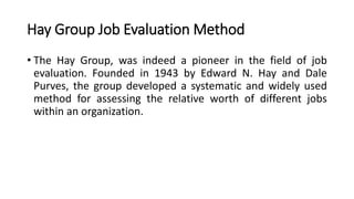 Hay Group Job Evaluation Method
• The Hay Group, was indeed a pioneer in the field of job
evaluation. Founded in 1943 by Edward N. Hay and Dale
Purves, the group developed a systematic and widely used
method for assessing the relative worth of different jobs
within an organization.
 